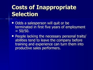 Costs of Inappropriate Selection Odds a salesperson will quit or be terminated in first five years of employment = 50/50. People lacking the necessary personal traits/abilities tend to leave the company before training and experience can turn them into productive sales performers. 