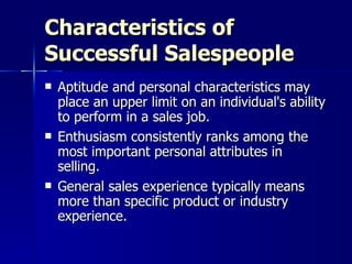 Characteristics of Successful Salespeople Aptitude and personal characteristics may place an upper limit on an individual's ability to perform in a sales job. Enthusiasm consistently ranks among the most important personal attributes in selling. General sales experience typically means more than specific product or industry experience. 