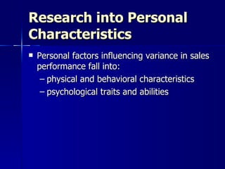 Research into Personal Characteristics Personal factors influencing variance in sales performance fall into:  physical and behavioral characteristics psychological traits and abilities  