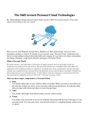 The Shift toward Personal Cloud Technologies
By: Ahmed Banafa, Distinguished Tenured Staff | Faculty | SME | E-Learning Expert | Four-time
winner of instructor of the year award
Have you ever used Dropbox, Google Drive, SkyDrive or other cloud storage services to store
documents, pictures or videos? If you did, you are already using “Personal Cloud” technology, but
before we start talking technical about this fairly new concept, let’s go back to the basics and explain
few things: definition, components, benefits, and types of Personal Cloud.
What is Personal Cloud?
Personal cloud is “the individual’s collection of digital content, services and apps which are
seamlessly accessible across any device. The personal cloud is not a tangible entity, but rather the
realization of four different types of experience in which users store, synchronize, stream and share
content on a contextual basis, moving from one platform, screen and location to another. Founded on
interconnected services and applications, it both reflects and sets consumers’ expectations for how
next-generation computing services will work.” (Gartner research, 2013)
There are three major components to a Personal Cloud
1. Data
You decide which data to store, which to delete or modify. While your data is accessible over
the network, nobody can access or use your data without your permission. You decide which
data you share with whom and when to revoke that privilege.
2. Apps
You decide which apps from which vendors you use with your data.
3. Terms
You define your own terms of service for anybody interacting with the data or the apps on your
personal cloud. You can easily move your personal cloud to a competing hosting vendor if you
so desire.
 