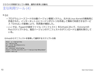 クラウドが実現するソフト開発・運用の変革と自動化

 主な利用ツール (4)

  Git
      – プログラムソースコードの分散バージョン管理システム。元々はLinux Kernelの開発用に
        作成された。インターネット上にコードリポジトリを作成して無料で利用できるサービ
        ス「Github」の登場により、利用者が増加した。
      – ここでは、Puppetの設定ファイル（マニフェスト）をGithubにおいて、Kickstartの
        Postスクリプトから、指定バージョンのマニフェストのダウンロードと適用を実行して
        いる。

     Githubからマニフェストを取得して適用するスクリプトの例
     mkdir -p /tmp/gittmp
     cd /tmp/gittmp
     git clone $GitRepository
     cd $RepoName
     git checkout $ConfigTag
     export FACTER_manifest_dir="/tmp/gittmp/$RepoName"
     puppet main.pp




10                                                        Open Cloud Campus
 