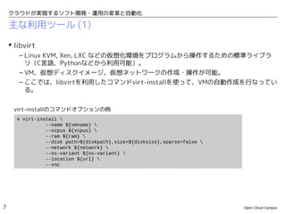 クラウドが実現するソフト開発・運用の変革と自動化

    主な利用ツール (1)

     libvirt
       – Linux KVM, Xen, LXC などの仮想化環境をプログラムから操作するための標準ライブラ
         リ（C言語、Pythonなどから利用可能）。
       – VM、仮想ディスクイメージ、仮想ネットワークの作成・操作が可能。
       – ここでは、libvirtを利用したコマンドvirt-installを使って、VMの自動作成を行なってい
         る。


     virt-installのコマンドオプションの例
      # virt-install 
                --name ${vmname} 
                --vcpus ${vcpus} 
                --ram ${ram} 
                --disk path=${diskpath},size=${disksize},sparse=false 
                --network ${network} 
                --os-variant ${os-variant} 
                --location ${url} 
                --vnc




7                                                                         Open Cloud Campus
 