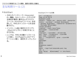 クラウドが実現するソフト開発・運用の変革と自動化

    主な利用ツール (2)

     KickStart                  KickStartファイルの例
       – RHELのインストーラ（Anaconda）   url --url=${url}
        の一機能。GUIインストーラで入力す       lang ja_JP.UTF-8
        る項目を事前に書き込んだテキスト         keyboard jp106
                                 network --onboot yes --device eth0 --bootproto
        ファイル（KickStartファイル）を利    static --ip ${ip} --netmask ${netmask}
        用して、RHELのインストールを全自       --gateway ${gateway} --nameserver ${nameserver}
        動で行う。                    --hostname ${hostname}
                                 rootpw passw0rd
       – インストール後に指定のスクリプト        timezone --isUtc Asia/Tokyo
                                 bootloader --location=mbr
         （Postスクリプト）を実行すること
                                 zerombr
         ができる。                   clearpart --initlabel --drives=vda
       – ここでは、RHELを自動インストール      part /boot --fstype=ext4 --size=500
                                 part swap --size=1024
         した後に、Git/Puppetによるアプリ   part / --fstype=ext4 --grow --size=200
         ケーション導入・設定をキックしてい       reboot
                                 %packages
         る。
                                 @base
                                 @core
                                 @japanese-support
                                 %end
                                 %post --log=/root/anaconda-post.log
                                 set -x
                                 echo "${ip}    ${hostname}" >> /etc/hosts
                                 %end

8                                                                   Open Cloud Campus
 