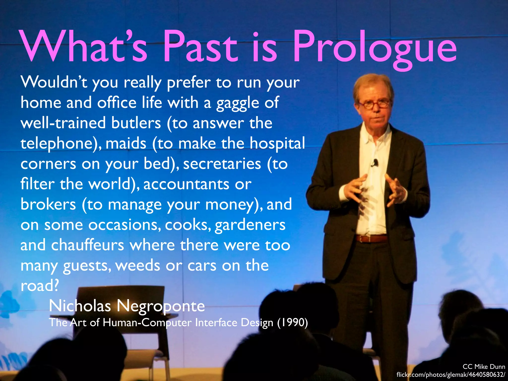 What’s Past is Prologue
CC Mike Dunn
ﬂickr.com/photos/glemak/4640580632/
Wouldn’t you really prefer to run your
home and ofﬁce life with a gaggle of
well-trained butlers (to answer the
telephone), maids (to make the hospital
corners on your bed), secretaries (to
ﬁlter the world), accountants or
brokers (to manage your money), and
on some occasions, cooks, gardeners
and chauffeurs where there were too
many guests, weeds or cars on the
road?
Nicholas Negroponte
The Art of Human-Computer Interface Design (1990)
 