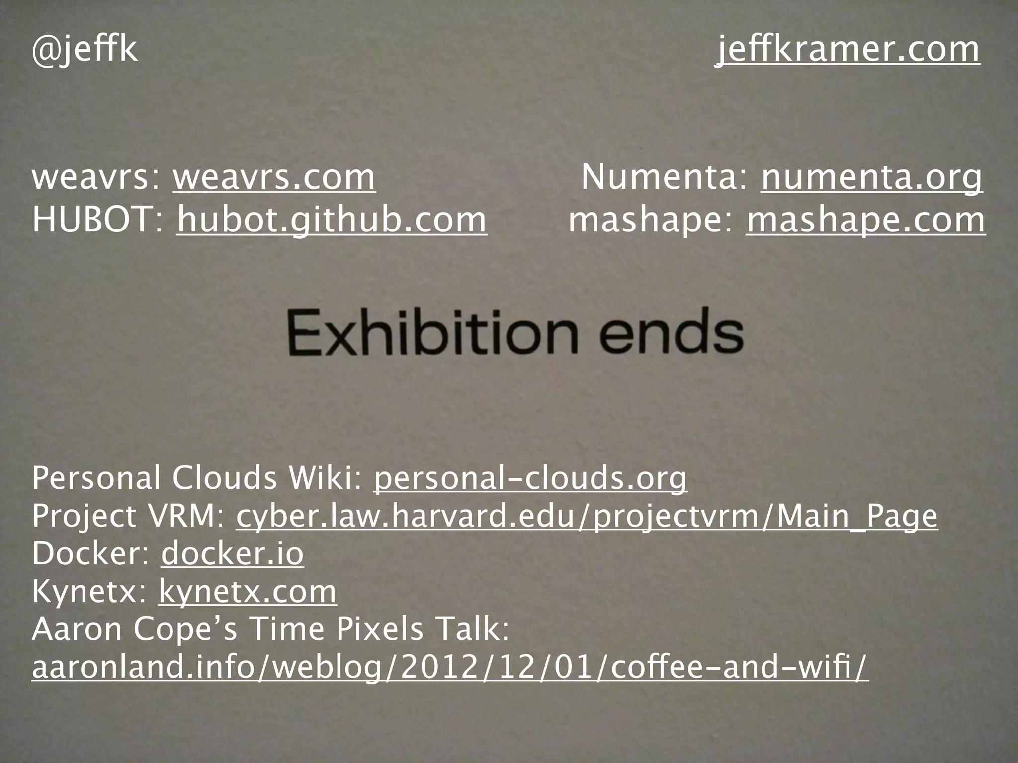 @jeffk jeffkramer.com
weavrs: weavrs.com Numenta: numenta.org
HUBOT: hubot.github.com mashape: mashape.com
Personal Clouds Wiki: personal-clouds.org
Project VRM: cyber.law.harvard.edu/projectvrm/Main_Page
Docker: docker.io
Kynetx: kynetx.com
Aaron Cope’s Time Pixels Talk:
aaronland.info/weblog/2012/12/01/coffee-and-wiﬁ/
 