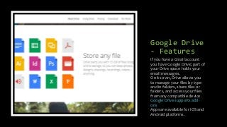 Google Drive
- Features
If you have a Gmail account
you have Google Drive; part of
your Drive space holds your
email messages.
On its own, Drive allows you
to manage your files by type
and in folders, share files or
folders, and access your files
from any compatible device.
Google Drive supports add-
ons
Apps are available for iOS and
Android platforms.
 