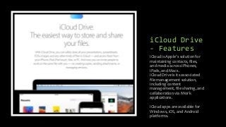 iCloud Drive
- Features
iCloud is Apple’s solution for
maintaining contacts, files,
and media across iPhones,
iPads, and Macs.
iCloud Drive is its associated
file management solution,
including content
management, file sharing, and
collaboration via iWork
applications.
iCloud apps are available for
Windows, iOS, and Android
platforms.
 
