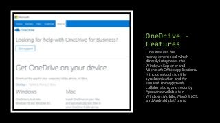 OneDrive -
Features
OneDrive is a file
management tool which
directly integrates into
Windows Explorer and
Microsoft Office applications.
It includes tools for file
synchronization and for
content management,
collaboration, and security.
Apps are available for
Windows Mobile, MacOS, iOS,
and Android platforms.
 