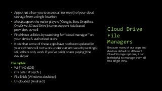 Cloud Drive
File
Managers
• Apps that allow you to access all (or most) of your cloud
storage from a single location
• Most support the major players (Google, Box, DropBox,
OneDrive, iCloud Drive); some support Asia-based
providers as well
• Find these utilities by searching for “cloud manager” on
your device’s authorized store
• Note that some of these apps have not been updated in
years; others will not work under current security settings;
still others only work if you’ve paid (or are paying) the
developer
Examples:
• Wi-Fi HD (iOS)
• iTransfer Pro (iOS)
• File Brick (Windows desktop)
• Unclouded (Android)
Because many of our apps and
devices default to different
Cloud Storage options, it can
be helpful to manage them all
in a single view.
 