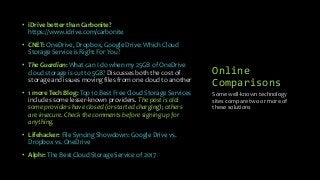 Online
Comparisons
• iDrive better than Carbonite?
https://www.idrive.com/carbonite
• CNET: OneDrive, Dropbox, Google Drive: Which Cloud
Storage Service is Right For You?
• The Guardian: What can I do when my 25GB of OneDrive
cloud storage is cut to 5GB? Discusses both the cost of
storage and issues moving files from one cloud to another
• 1 more Tech Blog: Top 10 Best Free Cloud Storage Services
includes some lesser-known providers. The post is old:
some providers have closed (or started charging); others
are insecure. Check the comments before signing up for
anything.
• Lifehacker: File Syncing Showdown: Google Drive vs.
Dropbox vs. OneDrive
• Alphr: The Best Cloud Storage Service of 2017
Some well-known technology
sites compare two or more of
these solutions
 