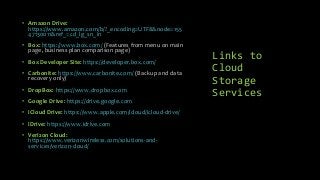 Links to
Cloud
Storage
Services
• Amazon Drive:
https://www.amazon.com/b/?_encoding=UTF8&node=155
47130011&ref_=cd_lg_sn_in
• Box: https://www.box.com/ (Features from menu on main
page, business plan comparison page)
• Box Developer Site: https://developer.box.com/
• Carbonite: https://www.carbonite.com/ (Backup and data
recovery only)
• DropBox: https://www.dropbox.com
• Google Drive: https://drive.google.com
• iCloud Drive: https://www.apple.com/icloud/icloud-drive/
• iDrive: https://www.idrive.com
• Verizon Cloud:
https://www.verizonwireless.com/solutions-and-
services/verizon-cloud/
 
