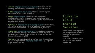 Links to
Cloud
Storage
Services
• ADrive: http://www.adrive.com/plans File transfer, file
sharing, file recovery. Plans start at $25/yr for 100 Gb
• Baidu: https://pan.baidu.com/ Chinese search engine,
reputedly offers 2 Tb free space
• Mega: https://mega.nz/ From the once-popular
megaupload.com, provides 50 Gb free storage, live
encrypted backup, and public source code. Plans start at
€4.99/mo for 100 Gb
• Qihoo 360: https://eyun.360.cn/vip/product/ Once offered
36 Tb free space. Now starts at 99 yuan/yr for 100 Gb.
Includes collaboration, file synchronization, backup.
• SpiderOak: https://spideroak.com/ Looks like this is more
about personal backup, and end-to-end security in an SMB
environment. Personal plans start at $59/yr for 100 Gb.
Based in Kansas City, MO
• Weiyun: a Tencent Cloud (Chinese) service. Once offered
10 Tb to QQ members http://reg.imqq.com/ (QQ signup
page is non-secure).
These lesser-known players
have large amounts of free
storage, or specialized
services.
Check their security, costs,
and connections before
signing up
 
