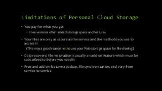 Limitations of Personal Cloud Storage
• You pay for what you get
• Free versions offer limited storage space and features
• Your files are only as secure as the service and the methods you use to
access it
(This may a good reason not to use your Web storage space for file-sharing)
• Data recovery/ file restoration is usually an add-on feature which must be
subscribed to before you need it
• Free and add-on features (backup, file synchronization, etc) vary from
service to service
 