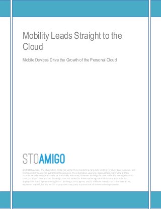 Mobility Leads Straight to the
Cloud
Mobile Devices Drive the Growth of the Personal Cloud




DUVON CORPORATION
The information contained in the following marketing materials is proprietary and strictly
confidential. It is solely intended to be reviewed by the party receiving the materials from Duvon
Corporation, its agents, and/or affiliates, and should not be made available to any other person or
entity without the written consent of Duvon Corporation or its affiliates.

The information contained within these marketing materials is strictly for illustrative purposes, and
the figures herein are not guaranteed for accuracy. The information used in preparing these
materials are from sources we believe to be accurate, or reasonably estimated, however Duvon
Corporation has not made any investigation into the accuracy of these sources. Duvon Corporation
does not intend for these marketing materials to be a substitute for appropriate due diligence
investigations. Duvon Corporation, or its agents, and/or affiliates make(s) no further warranties,
express or implied, for any reason or purpose to any party in possession of these marketing
materials.
 
