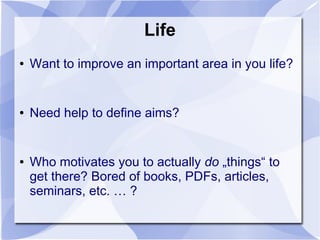 Life
● Want to improve an important area in you life?
● Need help to define aims?
● Who motivates you to actually do „things“ to
get there? Bored of books, PDFs, articles,
seminars, etc. … ?
 