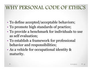 WHY PERSONAL CODE OF ETHICS

• To define accepted/acceptable behaviors;
• To promote high standards of practice;
• To provide a benchmark for individuals to use
  as self evaluation;
• To establish a framework for professional
  behavior and responsibilities;
• As a vehicle for occupational identity &
  maturity.

                                       9/19/2012   22
 