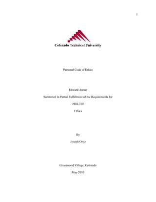 1




         Colorado Technical University




                Personal Code of Ethics




                    Edward Arcuri

Submitted in Partial Fulfillment of the Requirements for

                       PHIL310

                        Ethics




                          By

                     Joseph Ortiz




             Greenwood Village, Colorado

                      May 2010
 