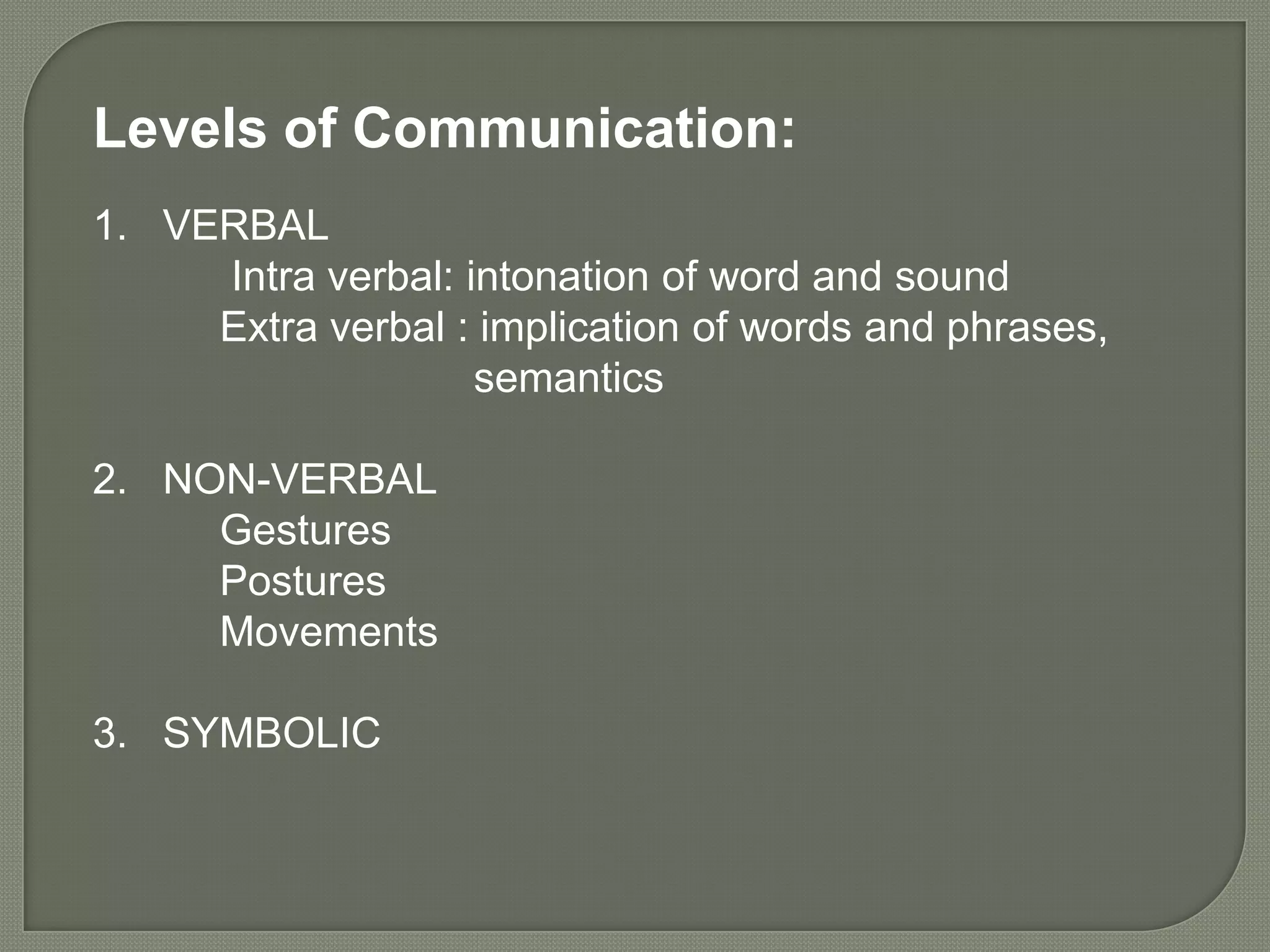 Levels of Communication:
1. VERBAL
     Intra verbal: intonation of word and sound
     Extra verbal : implication of words and phrases,
                    semantics

2. NON-VERBAL
     Gestures
     Postures
     Movements

3. SYMBOLIC
 