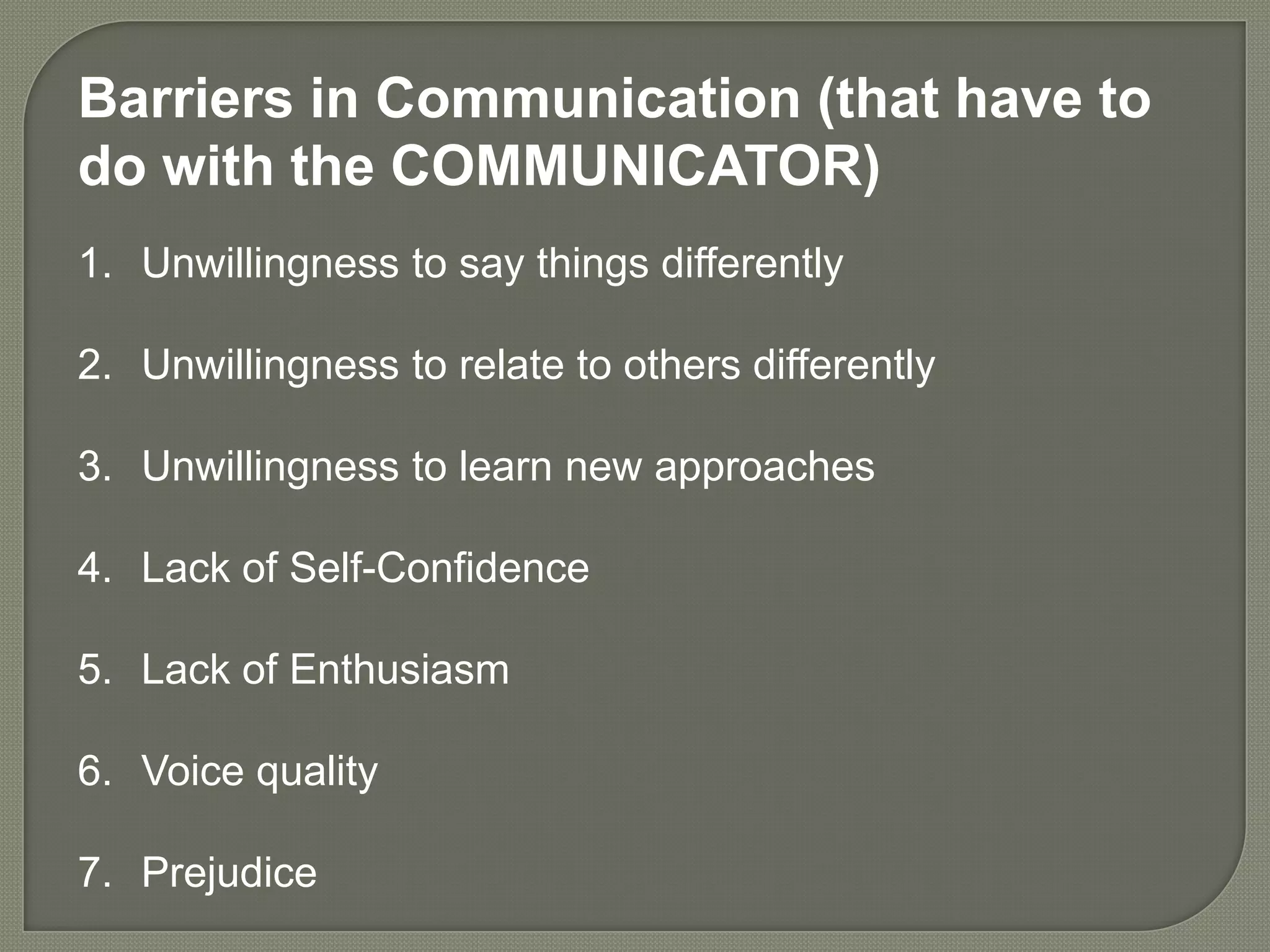 Barriers in Communication (that have to
do with the COMMUNICATOR)
1. Unwillingness to say things differently

2. Unwillingness to relate to others differently

3. Unwillingness to learn new approaches

4. Lack of Self-Confidence

5. Lack of Enthusiasm

6. Voice quality

7. Prejudice
 