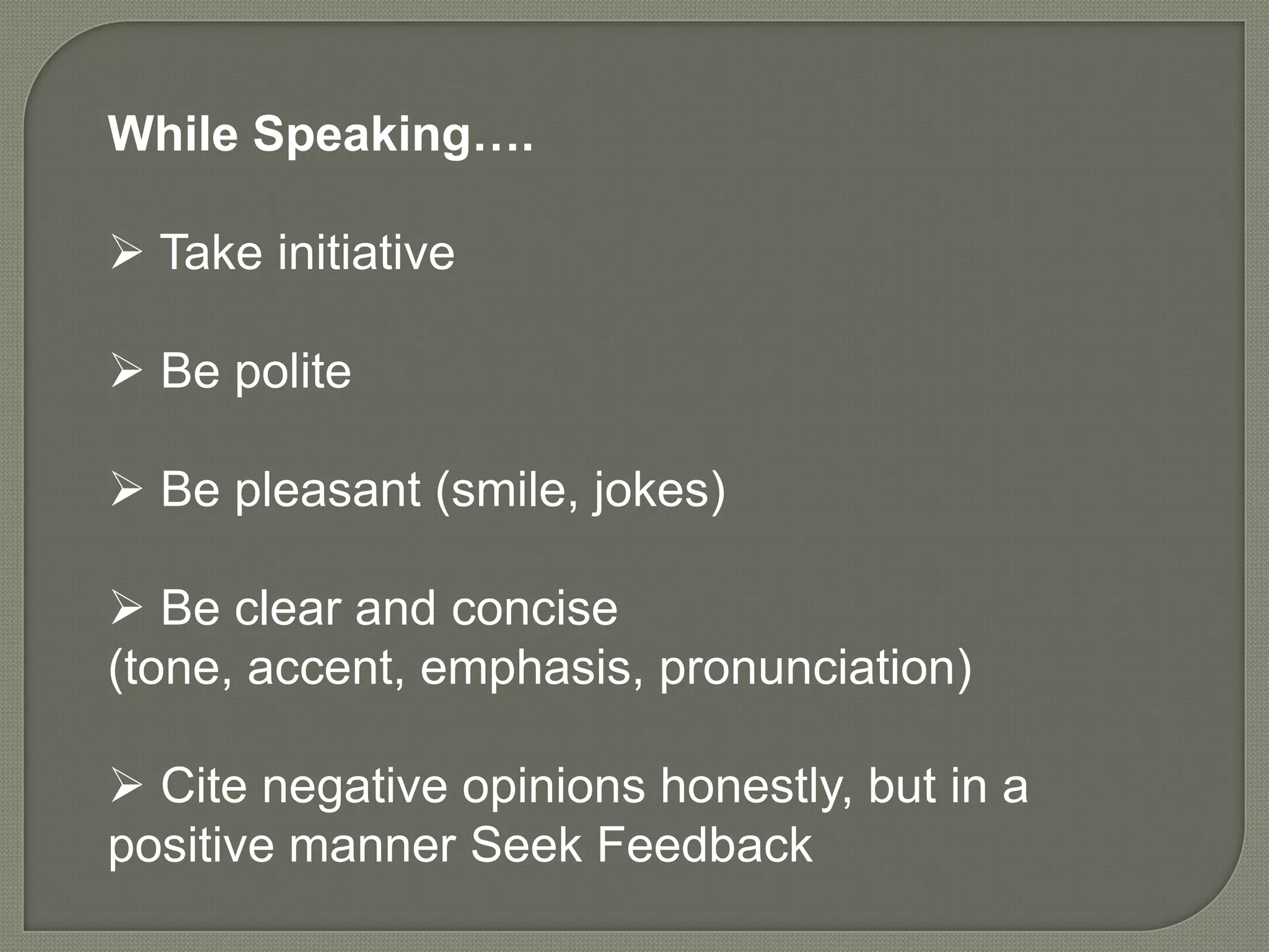 While Speaking….

 Take initiative

 Be polite

 Be pleasant (smile, jokes)

 Be clear and concise
(tone, accent, emphasis, pronunciation)

 Cite negative opinions honestly, but in a
positive manner Seek Feedback
 