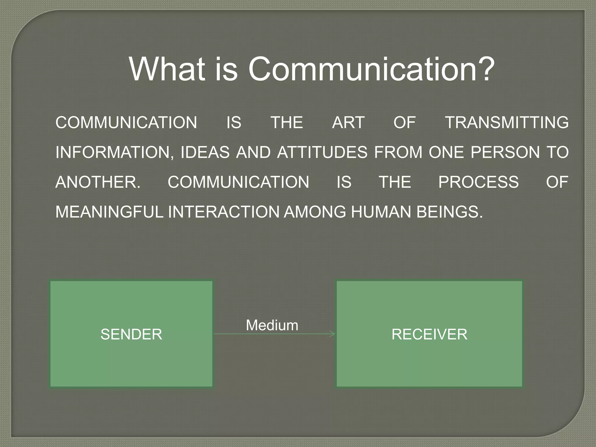 What is Communication?
COMMUNICATION     IS     THE    ART    OF   TRANSMITTING
INFORMATION, IDEAS AND ATTITUDES FROM ONE PERSON TO
ANOTHER.     COMMUNICATION      IS    THE   PROCESS   OF
MEANINGFUL INTERACTION AMONG HUMAN BEINGS.




                       Medium
    SENDER                             RECEIVER
 