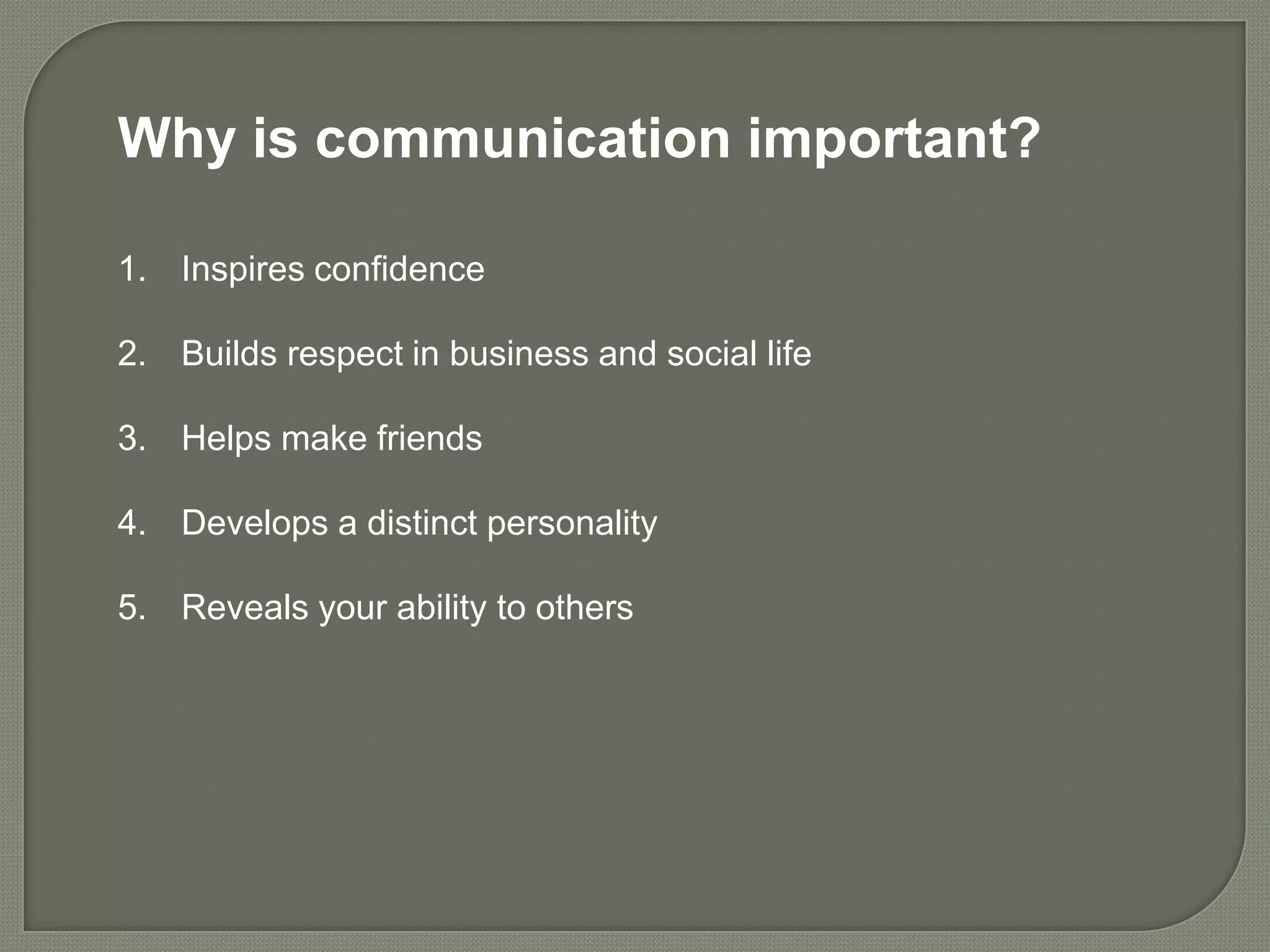 Why is communication important?

1. Inspires confidence

2. Builds respect in business and social life

3. Helps make friends

4. Develops a distinct personality

5. Reveals your ability to others
 