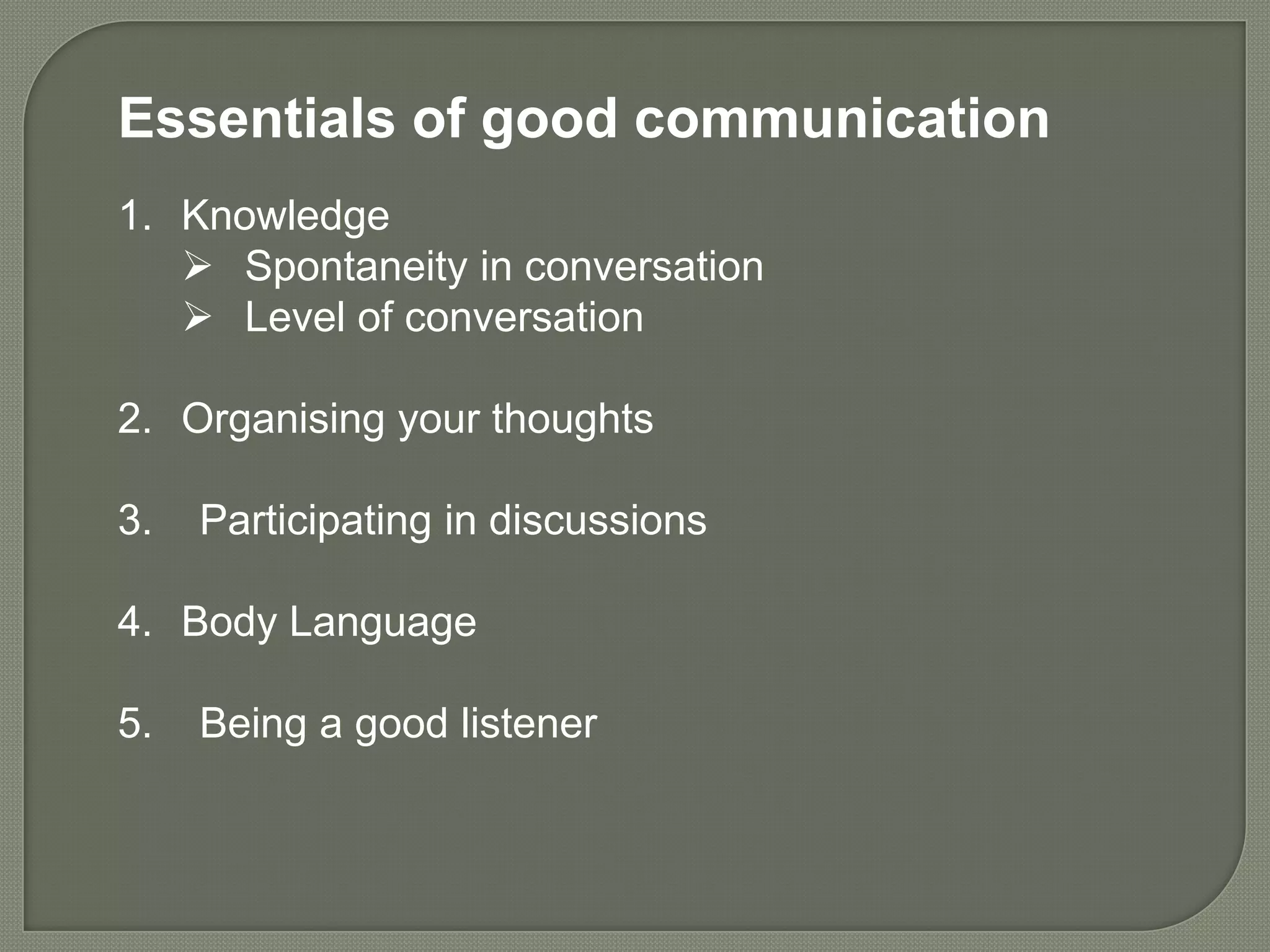 Essentials of good communication
1. Knowledge
    Spontaneity in conversation
    Level of conversation

2. Organising your thoughts

3.   Participating in discussions

4. Body Language

5.   Being a good listener
 