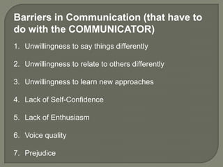 Barriers in Communication (that have to
do with the COMMUNICATOR)
1. Unwillingness to say things differently

2. Unwillingness to relate to others differently

3. Unwillingness to learn new approaches

4. Lack of Self-Confidence

5. Lack of Enthusiasm

6. Voice quality

7. Prejudice
 