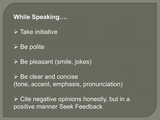 While Speaking….

 Take initiative

 Be polite

 Be pleasant (smile, jokes)

 Be clear and concise
(tone, accent, emphasis, pronunciation)

 Cite negative opinions honestly, but in a
positive manner Seek Feedback
 