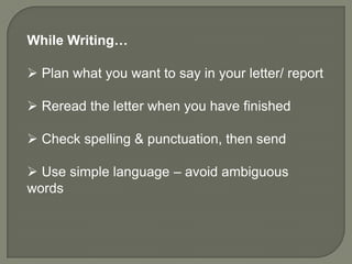 While Writing…

 Plan what you want to say in your letter/ report

 Reread the letter when you have finished

 Check spelling & punctuation, then send

 Use simple language – avoid ambiguous
words
 
