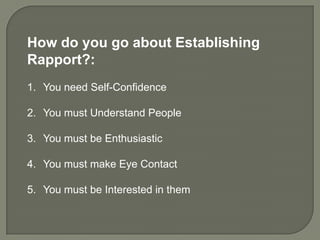How do you go about Establishing
Rapport?:
1. You need Self-Confidence

2. You must Understand People

3. You must be Enthusiastic

4. You must make Eye Contact

5. You must be Interested in them
 