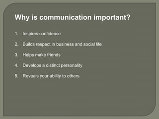 Why is communication important?

1. Inspires confidence

2. Builds respect in business and social life

3. Helps make friends

4. Develops a distinct personality

5. Reveals your ability to others
 