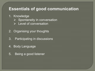 Essentials of good communication
1. Knowledge
    Spontaneity in conversation
    Level of conversation

2. Organising your thoughts

3.   Participating in discussions

4. Body Language

5.   Being a good listener
 