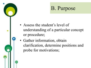 • Assess the student’s level of
understanding of a particular concept
or procedure;
• Gather information, obtain
clarification, determine positions and
probe for motivations;
B. Purpose
 