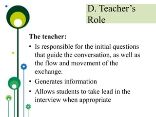 The teacher:
• Is responsible for the initial questions
that guide the conversation, as well as
the flow and movement of the
exchange.
• Generates information
• Allows students to take lead in the
interview when appropriate
D. Teacher’s
Role
 