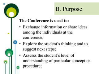 The Conference is used to:
• Exchange information or share ideas
among the individuals at the
conference;
• Explore the student’s thinking and to
suggest next steps;
• Assesss the student’s level of
understanding of particular concept or
procedure;
B. Purpose
 