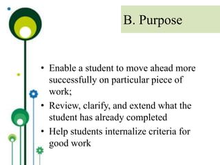 • Enable a student to move ahead more
successfully on particular piece of
work;
• Review, clarify, and extend what the
student has already completed
• Help students internalize criteria for
good work
B. Purpose
 
