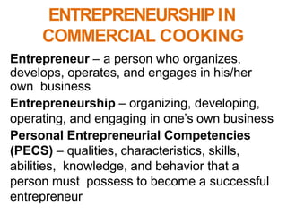 ENTREPRENEURSHIPIN
COMMERCIAL COOKING
Entrepreneur – a person who organizes,
develops, operates, and engages in his/her
own business
Entrepreneurship – organizing, developing,
operating, and engaging in one’s own business
Personal Entrepreneurial Competencies
(PECS) – qualities, characteristics, skills,
abilities, knowledge, and behavior that a
person must possess to become a successful
entrepreneur
 
