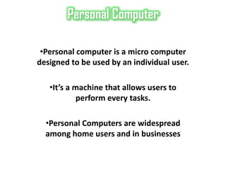 Personal Computer

 •Personal computer is a micro computer
designed to be used by an individual user.

   •It’s a machine that allows users to
            perform every tasks.

  •Personal Computers are widespread
  among home users and in businesses
 