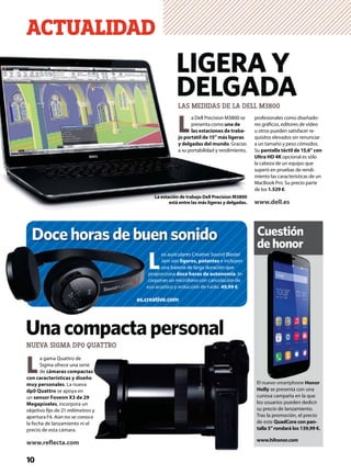 L
a gama Quattro de
Sigma ofrece una serie
de cámaras compactas
con características y diseño
muy personales. La nueva
dp0 Quattro se apoya en
un sensor Foveon X3 de 29
Megapíxeles, incorpora un
objetivo ﬁjo de 21 milímetros y
apertura F4. Aún no se conoce
la fecha de lanzamiento ni el
precio de esta cámara.
www.reflecta.com
El nuevo smartphone Honor
Holly se presenta con una
curiosa campaña en la que
los usuarios pueden dedicir
su precio de lanzamiento.
Tras la promoción, el precio
de este QuadCore con pan-
talla 5”rondará los 139,99 €.
www.hihonor.com
Cuestión
dehonor
ACTUALIDAD
NUEVA SIGMA DP0 QUATTRO
10
El nuevo smartphone Honor
L
a Dell Precision M3800 se
presenta como una de
las estaciones de traba-
jo portátil de 15” más ligeras
y delgadas del mundo. Gracias
a su portabilidad y rendimiento,
LIGERA Y
DELGADA
La estación de trabajo Dell Precision M3800
está entre las más ligeras y delgadas.
Docehorasdebuensonido
L
os auriculares Creative Sound Blaster
Jam son ligeros, potentes e incluyen
una batería de larga duración que
proporciona doce horas de autonomía. In-
corporan un micrófono con cancelación de
eco acústico y reducción de ruido. 49,99 €.
es.creative.com
profesionales como diseñado-
res gráﬁcos, editores de vídeo
u otros pueden satisfacer re-
quisitos elevados sin renunciar
a un tamaño y peso cómodos.
Su pantalla táctil de 15,6” con
Ultra HD 4K opcional es sólo
la cabeza de un equipo que
superó en pruebas de rendi-
miento las características de un
MacBook Pro. Su precio parte
de los 1.529 €.
www.dell.es
cc
e
es.crres
Unacompactapersonal
LAS MEDIDAS DE LA DELL M3800
 