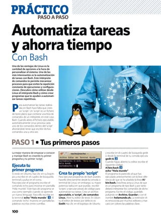 La mejor manera de empezar a conocer
y manejar Bash es creando tu primer
programa y tu primer ‘script’.
Ejecuta tu
primer programa
Si estás en Ubuntu haz clic en su logoti-
po y escribe en el cuadro de búsqueda
terminal y pulsa en el icono.
Para ejecutar el programa escribe el
comando echo para mostrar en pantalla
‘Hola mundo’. Este tipo de programa se
usa como ejemplo cuando se aprende
un nuevo lenguaje. Para ello escribe en
la terminal echo “Hola mundo” 1. El
comando ‘echo’ muestra en pantalla las
palabras escritas entre comillas.
Crea tu propio ‘script’
Para ejecutar programas de Bash puedes
hacerlo directamente desde la consola o
terminal de Linux, sin embargo, su mayor
potencia radica en que puedas escribir
‘scripts’ y ejecutar piezas de código para
automatizar tus tareas. Crea un archivo
ejecutable, o ‘script’, de comandos
Linux. Abre tu editor de texto. En Ubun-
tu el editor de textos por defecto es
Gedit.Haz clic en el logotipo de Ubuntu
y escribe en el cuadro de búsqueda gedit
o desde la terminal de tu consola ejecuta
gedit & 2.
Cuando hayas abierto tu editor escribe el
siguiente código:
#!/bin/bash 3
echo “Hola mundo”
El programa es parecido al que has
ejecutado anteriormente con la leve dife-
rencia de que se ha añadido la línea #!/
bin/bash. Esta línea avisa a Linux de que
es un programa de tipo Bash y por tanto
deberá interpretar los comandos de dicho
programa. Escrito el código, guárdalo
pulsando en Archivo, Guardar y con el
nombre holamundo.sh. La extensión sh
es renococida por muchos editores y mar-
cará con colores las palabras clave.
PASO1 Tusprimerospasos
PRÁCTICOPASOAPASO
100
Automatizatareas
yahorratiempo
Una de las ventajas de Linux es la
cantidad de opciones a la hora de
personalizar el sistema. Una de las
más interesantes es la automatización
de tareas con Bash. Este intérprete
de comandos te permite mecanizar
procesos para que evites la repetición
constante de ejecuciones y conﬁgura-
ciones. Descubre cómo utilizar desde
Linux el intérprete Bash y cómo crear
programas que te ayuden a automati-
zar tareas repetitivas.
P
ara automatizar las tareas realiza-
das en Bash hace falta que crees
un ‘script’. Un ‘script’ es un ﬁchero
de texto plano que contiene una lista de
comandos de un intérprete, en este caso
Bash. Cuando abres el ﬁchero ejecutable,
automáticamente Linux procesa cada
uno de los comandos dentro del ‘script’
ahorrándote tener que escribir dichos
comandos una y otra vez.
Con Bash
1
 