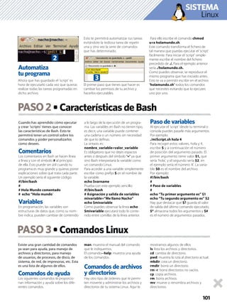 Cuando has aprendido cómo ejecutar
y crear ‘scripts’ tienes que conocer
las características de Bash. Esto te
permitirá tener un control sobre los
comandos y poder personalizarlos
como desees.
Comentarios
Los comentarios en Bash se hacen línea
a línea y con el símbolo # al principio
de ella. Esto puede ser útil cuando tu
programa es muy grande y quieras poner
explicaciones sobre qué trata cada parte.
Un ejemplo sería el siguiente código:
#!/bin/bash
#
# Hola Mundo comentado
# echo “Hola mundo”
Variables
En programación, las variables son
estructuras de datos que, como su nom-
bre indica, pueden cambiar de contenido
a lo largo de la ejecución de un progra-
ma. Las variables en Bash no tienen tipo,
es decir, una variable puede contener
una cadena o un número sin necesidad
de que lo deﬁnas.
La sintaxis es:
nombre_variable=valor_variable
Es obligatorio que no dejes espacios
antes o después del símbolo ‘=’ ya que
sino Bash interpretaría la variable como
un comando Linux.
Para acceder a una variable simplemente
escribe como preﬁjo $ en el nombre de
la variable.
echo $varname
Prueba con este ejemplo sencillo:
#!/bin/bash
# Asignación y salida de variables
mivariable=”Me llamo Nacho”
echo $mivariable
Como puedes observar la línea echo
$mivariable ejecutará todo lo conte-
nido entre comillas de la línea anterior.
Paso de variables
Al ejecutar el ‘script’ desde tu terminal o
consola puedes pasarle más argumentos.
Por ejemplo:
./miScript.sh hola 4
Para recoger estos valores, hola y 4,
escribe $ y a continuación el número
de posición del argumento pasado. El
primer argumento tiene valor $1, que
sería ‘hola’, y el segundo sería $2, en
el ejemplo sería el número ‘4’. La varia-
ble $0 es el nombre del archivo.
Por ejemplo:
#!/bin/bash
#
# Paso de variables
#
echo “Tu primer argumento es” $1
echo “Tu segundo argumento es” $2
Hay que destacar que $? guarda el valor
de salida del último comando ejecutado,
$* almacena todos los argumentos y $#
es el número de argumentos pasados.
Existe una gran cantidad de comandos
ya sean para ayuda, para manejo de
archivos y directorios, para manejo
de usuarios, de procesos, de disco, de
sistema, de red, de impresoras, etc. Esta
es una lista de algunos de ellos.
Comandos de ayuda
Los siguientes comandos te proporcio-
nan información y ayuda sobre los dife-
rentes comandos.
man: muestra el manual del comando
que le indiquemos.
El comando--help: muestra una ayuda
de los comandos.
Comandos de archivos
y directorios
Hay otro tipo de órdenes que te permi-
ten moverte y administrar los archivos y
directorios de tu sistema Linux. Aquí te
mostramos algunos de ellos
ls: lista los archivos y directorios.
cd: cambia de directorio.
pwd: muestra la ruta al directorio actual.
mkdir: crea un directorio.
rmdir: borra un directorio.
rm -r: borra directorios no vacíos.
cp: copia archivos.
rm: borra archivos.
mv: mueve o renombra archivos y
directorios.
PASO2
PASO 3
101
Linux
SISTEMA
Automatiza
tu programa
Ahora que has guardado el ‘script’ es
hora de ejecutarlo cada vez que quieras
realizar todas las tareas programadas en
dicho archivo.
Esto te permitirá automatizar tus tareas
evitándote la tediosa tarea de repetir
una y otra vez la serie de comandos
que has determinado.
El primer paso que tienes que hacer es
cambiar los permisos de tu archivo y
hacerlos ejecutables.
Para ello escribe el comando chmod
u+x holamundo.sh.
Este comando transforma el ﬁchero de
tal manera que puedas ejecutar el ‘script’
fácilmente. Para iniciar el ‘script’ simple-
mente escribe el nombre del ﬁchero
precedido de ./. Para el ejemplo anterior
sería ./holamundo.sh.
Como puedes observar, se reproduce el
mismo programa que has iniciado antes.
Esto te va a permitir escribir en el archivo
‘holamundo.sh’ todos los comandos
que necesites evitando que lo ejecutes
uno por uno.
S
2
3
 