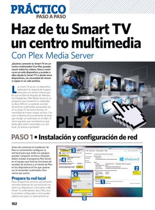 Antes de comenzar la instalación de
Plex es conveniente conﬁgurar tu
red local para que todos tus equipos
puedan compartir archivos. Después,
debes instalar el programa Plex Server
en el equipo que hará las funciones de
servidor de archivos y el cliente de Plex
en los dispositivos en los que quieras
ver el contenido multimedia. Pero
vamos por partes.
Prepara tu red local
Para compartir los archivos, previamente
necesitas disponer de una red local con
todos tus dispositivos conectados a ella
(Smart TV, ordenadores, disco NAS, etc.).
Si ya tienes conﬁgurada tu red, puedes
saltarte este paso e ir directamente al
¿Quieres convertir tu Smart TV en un
centro multimedia? Con Plex puedes
reunir todos los vídeos, fotos y músi-
ca en un solo dispositivo y acceder a
ellos desde tu Smart TV o desde otros
dispositivos, sin necesidad de mover
o copiar ni un solo archivo.
L
as Smart TV ya son un dispositivo
habitual en la mayoría de hogares.
Descubre uno de los motivos por
los que reciben la etiqueta de Televisio-
nes Inteligentes. Plex Media Server es un
programa que convertirá tu ordenador
(o disco NAS) en un potente servidor
de archivos multimedia, que podrás ver
en tu Smart TV de forma remota, sin
necesidad de mover ningún archivo. Con
esto se elimina el inconveniente de tener
que instalar un ordenador en el salón. El
único requisito que necesitarás es que
todos ellos estén conectados a tu red
local. ¿Te animas a probarlo?
PASO1 Instalaciónyconﬁguracióndered
PRÁCTICOPASOAPASO
102
HazdetuSmartTV
uncentromultimedia
Con Plex Media Server
3
6
7
8
1
2
4
 