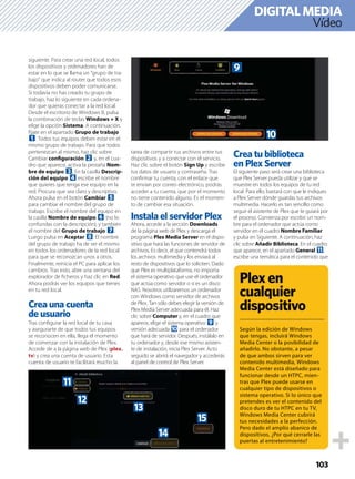 103
Vídeo
DIGITALMEDIA
siguiente. Para crear una red local, todos
los dispositivos y ordenadores han de
estar en lo que se llama un “grupo de tra-
bajo” que indica al router que todos esos
dispositivos deben poder comunicarse.
Si todavía no has creado tu grupo de
trabajo, haz lo siguiente en cada ordena-
dor que quieras conectar a la red local:
Desde el escritorio de Windows 8, pulsa
la combinación de teclas Windows + X y
elige la opción Sistema. A continuación,
fíjate en el apartado Grupo de trabajo
1. Todos tus equipos deben estar en el
mismo grupo de trabajo. Para que todos
pertenezcan al mismo, haz clic sobre
Cambiar conﬁguración 2 y, en el cua-
dro que aparece, activa la pestaña Nom-
bre de equipo 3. En la casilla Descrip-
ción del equipo 4 escribe el nombre
que quieres que tenga ese equipo en la
red. Procura que sea claro y descriptivo.
Ahora pulsa en el botón Cambiar 5
para cambiar el nombre del grupo de
trabajo. Escribe el nombre del equipo en
la casilla Nombre de equipo 6 (no lo
confundas con la descripción), y también
el nombre del Grupo de trabajo 7.
Luego pulsa en Aceptar 8. El nombre
del grupo de trabajo ha de ser el mismo
en todos los ordenadores de la red local
para que se reconozcan unos a otros.
Finalmente, reinicia el PC para aplicar los
cambios. Tras esto, abre una ventana del
explorador de ﬁcheros y haz clic en Red.
Ahora podrás ver los equipos que tienes
en tu red local.
Crea una cuenta
de usuario
Tras conﬁgurar la red local de tu casa
y asegurarte de que todos tus equipos
se reconocen en ella, llega el momento
de comenzar con la instalación de Plex.
Accede de a la página web de Plex (plex.
tv) y crea una cuenta de usuario. Esta
cuenta de usuario te facilitará mucho la
tarea de compartir tus archivos entre tus
dispositivos y a conectar con el servicio.
Haz clic sobre el botón Sign Up y escribe
tus datos de usuario y contraseña. Tras
conﬁrmar tu cuenta, con el enlace que
te envían por correo electrónico, podrás
acceder a tu cuenta, que por el momento
no tiene contenido alguno. Es el momen-
to de cambiar esa situación.
Instala el servidor Plex
Ahora, accede a la sección Downloads
de la página web de Plex y descarga el
programa Plex Media Server en el dispo-
sitivo que hará las funciones de servidor de
archivos. Es decir, el que contendrá todos
los archivos multimedia y los enviará al
resto de dispositivos que lo soliciten. Dado
que Plex es multiplataforma, no importa
el sistema operativo que use el ordenador
que actúa como servidor o si es un disco
NAS. Nosotros utilizaremos un ordenador
con Windows como servidor de archivos
de Plex. Tan sólo debes elegir la versión de
Plex Media Server adecuada para él. Haz
clic sobre Computer y, en el cuadro que
aparece, elige el sistema operativo 9 y
versión adecuada a para el ordenador
que hará de servidor. Después, instálalo en
tu ordenador y, desde ese mismo asisten-
te de instalación, inicia Plex Server. Acto
seguido se abrirá el navegador y accederás
al panel de control de Plex Server.
Crea tu biblioteca
en Plex Server
El siguiente paso será crear una biblioteca
que Plex Server pueda utilizar y que se
muestre en todos los equipos de tu red
local. Para ello, bastará con que le indiques
a Plex Server dónde guardas tus archivos
multimedia. Hacerlo es tan sencillo como
seguir el asistente de Plex que te guiará por
el proceso. Comienza por escribir un nom-
bre para el ordenador que actúa como
servidor en el cuadro Nombre Familiar
y pulsa en Siguiente. A continuación, haz
clic sobre Añadir Biblioteca. En el cuadro
que aparece, en el apartado General b,
escribe una temática para el contenido que
Plexen
cualquier
dispositivo
Según la edición de Windows
que tengas, incluirá Windows
Media Center o la posibilidad de
añadirlo. No obstante, a pesar
de que ambos sirven para ver
contenido multimedia, Windows
Media Center está diseñado para
funcionar desde un HTPC, mien-
tras que Plex puede usarse en
cualquier tipo de dispositivos o
sistema operativo. Si lo único que
pretendes es ver el contenido del
disco duro de tu HTPC en tu TV,
Windows Media Center cubrirá
tus necesidades a la perfección.
Pero dado el amplio abanico de
dispositivos, ¿Por qué cerrarle las
puertas al entretenimiento?
9
a
b
c
d
e
f
 