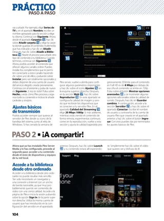 PRÁCTICO
104
PASOAPASO
PASO2 ¡Acompartir!
Ahora que ya has instalado Plex Server
Media y lo has conﬁgurado, procede al
segundo paso: acceder a tu contenido
desde el resto de dispositivos y equipos
de tu red local.
Accede a tu biblioteca
desde otro ordenador
Acceder a tu biblioteca desde otro orde-
nador no puede resultar más sencillo.
Tan solo necesitarás un navegador y
una conexión a Internet con un ancho
de banda razonable, ya que muy pro-
bablemente querrás ver contenido de
vídeo con una cierta calidad. Accede a la
página de Plex e inicia la sesión pulsando
sobre la opción Sign In de la parte supe-
rior derecha. Utiliza la misma cuenta de
usuario que has introducido en la con-
ﬁguración del servidor en el aparatado
anterior. Después, haz clic sobre Launch
m y tu contenido estará allí esperándo-
te. Simplemente haz clic sobre el vídeo
que quieres ver y disfruta de él.
vas a añadir. Por ejemplo, elige Series de
TV y, en el apartado Nombre, escribe un
nombre apropiado para la sección y elige
tu idioma. Continúa con Siguiente. Ahora,
desde el apartado Carpetas c, haz clic
sobre Añadir carpeta d y elige la carpe-
ta donde guardas el contenido multimedia
que has indicado y haz clic en Añadir.
Después, haz clic sobre Añadir a Biblio-
teca e. Repite el proceso para añadir otro
tipo de contenido a tu biblioteca. Cuando
termines, continúa con Siguiente f.
Ahora, podrás acceder al contenido que
ofrecen algunos canales online. Puedes
instalar los complementos que te permi-
ten conectarte a estos canales haciendo
clic sobre uno de ellos y pulsando sobre
Instalar, pero son totalmente opcionales y
debes disponer de una cuenta de usuario
del servicio elegido creada previamente.
Continúa con el asistente y pulsa de nuevo
en Siguiente. ¡Y eso es todo! Pulsa sobre
Hecho y verás cómo Plex procesa y orga-
niza todo tu contenido e incluso le añade
carátulas y sinopsis.
Ajustes básicos
de transmisión
Podrás acceder siempre que quieras al
servidor de Plex desde su icono de la
bandeja del sistema, junto al reloj de
Windows. Si has cerrado la ventana de
Plex server, vuelve a abrirla para conﬁ-
gurar algunos parámetros importantes
y haz clic sobre el icono Ajustes g en
la esquina superior derecha. Después,
en la sección Web h, haz clic sobre
Reproductor i. En este apartado se
conﬁgura la calidad de imagen y soni-
do que recibirán los dispositivos que
se conecten a tu servidor Plex. En el
apartado Calidad del Streaming j,
elige 20 Mbps 1080p. Si más adelante,
mientras estás viendo el contenido de
forma remota, experimentas continuos
cortes en la reproducción, vuelve a esta
sección y ajusta la calidad bajándola pro-
gresivamente. El límite para el contenido
en Full HD es de 8 Mbps por debajo de
esa cifra el contenido se emite en 720p.
Pulsa sobre el botón Mostrar opciones
avanzadas k y se mostrarán algunas
opciones adicionales sobre la calidad de
sonido. Después, haz clic en Guardar
cambios. A continuación, accede a la
sección Servidor l y haz clic sobre el
apartado Conectar. Escribe el nombre
de usuario y contraseña de la cuenta de
usuario Plex que creaste en el apartado
anterior y haz clic sobre el botón Ingre-
sar. Con esto puedes dar por terminados
los ajustes básicos de Plex.
j
h
k
l
g
i
m
 