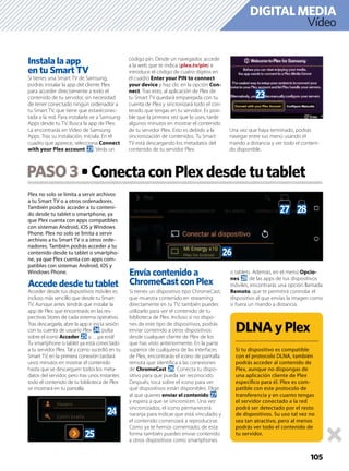 105
Vídeo
DIGITALMEDIA
Plex no solo se limita a servir archivos
a tu Smart TV o a otros ordenadores.
También podrás acceder a tu conteni-
do desde tu tablet o smartphone, ya
que Plex cuenta con apps compatibles
con sistemas Android, iOS y Windows
Phone. Plex no solo se limita a servir
archivos a tu Smart TV o a otros orde-
nadores. También podrás acceder a tu
contenido desde tu tablet o smartpho-
ne, ya que Plex cuenta con apps com-
patibles con sistemas Android, iOS y
Windows Phone.
Accede desde tu tablet
Acceder desde tus dispositivos móviles es
incluso más sencillo que desde tu Smart
TV. Aunque antes tendrás que instalar la
app de Plex que encontrarás en las res-
pectivas Stores de cada sistema operativo.
Tras descargarla, abre la app e inicia sesión
con tu cuenta de usuario Plex o, pulsa
sobre el icono Acceder p y… ¡ya está!
Tu smartphone o tablet ya está conectado
a tu servidor Plex. Tal y como sucedió en tu
Smart TV, en la primera conexión tardará
unos minutos en mostrar el contenido
hasta que se descarguen todos los meta-
datos del servidor, pero tras unos instantes
todo el contenido de tu biblioteca de Plex
se mostrará en tu pantalla.
Envía contenido a
ChromeCast con Plex
Si tienes un dispositivo tipo ChromeCast,
que muestra contenido en streaming
directamente en tu TV, también puedes
utilizarlo para ver el contenido de tu
biblioteca de Plex. Incluso si no dispo-
nes de este tipo de dispositivos, podrás
enviar contenido a otros dispositivos
desde cualquier cliente de Plex de los
que has visto anteriormente. En la parte
superior de cualquiera de las interfaces
de Plex, encontrarás el icono de pantalla
remota que identiﬁca a las conexiones
de ChromeCast q. Conecta tu dispo-
sitivo para que pueda ser reconocido.
Después, toca sobre el icono para ver
qué dispositivos están disponibles. Elige
al que quieres enviar el contenido r
y espera a que se sincronicen. Una vez
sincronizados, el icono permanecerá
naranja para indicar que está vinculado y
el contenido comenzará a reproducirse.
Como ya te hemos comentado, de esta
forma también puedes enviar contenido
a otros dispositivos como smartphones
o tablets. Además, en el menú Opcio-
nes s de las apps de tus dispositivos
móviles, encontrarás una opción llamada
Remoto, que te permitirá controlar el
dispositivo al que envías la imagen como
si fuera un mando a distancia.
DLNAyPlex
Si tu dispositivo es compatible
con el protocolo DLNA, también
podrás acceder al contenido de
Plex, aunque no dispongas de
una aplicación cliente de Plex
especíﬁco para él. Plex es com-
patible con este protocolo de
transferencia y en cuanto tengas
el servidor conectado a la red
podrá ser detectado por el resto
de dispositivos. Su uso tal vez no
sea tan atractivo, pero al menos
podrás ver todo el contenido de
tu servidor.
PASO3 ConectaconPlexdesdetutablet
Instala la app
en tu Smart TV
Si tienes una Smart TV de Samsung,
podrás instalar la app del cliente Plex
para acceder directamente a todo el
contenido de tu servidor, sin necesidad
de tener conectado ningún ordenador a
tu Smart TV, que tiene que estaréconec-
tada a la red. Para instalarla ve a Samsung
Apps desde tu TV. Busca la app de Plex.
La encontrarás en Vídeo de Samsung
Apps. Tras su instalación, iníciala. En el
cuadro que aparece, selecciona Connect
with your Plex account n. Verás un
código pin. Desde un navegador, accede
a la web que te indica (plex.tv/pin) e
introduce el código de cuatro dígitos en
el cuadro Enter your PIN to connect
your device y haz clic en la opción Con-
nect. Tras esto, al aplicación de Plex de
tu Smart TV quedará emparejada con tu
cuenta de Plex y sincronizará todo el con-
tenido que tengas en tu servidor. Es posi-
ble que la primera vez que lo uses, tarde
algunos minutos en mostrar el contenido
de tu servidor Plex. Esto es debido a la
sincronización de contenidos. Tu Smart
TV está descargando los metadatos del
contenido de tu servidor Plex.
Una vez que haya terminado, podrás
navegar entre sus menú usando el
mando a distancia y ver todo el conteni-
do disponible.
n
o
p
q
r s
 