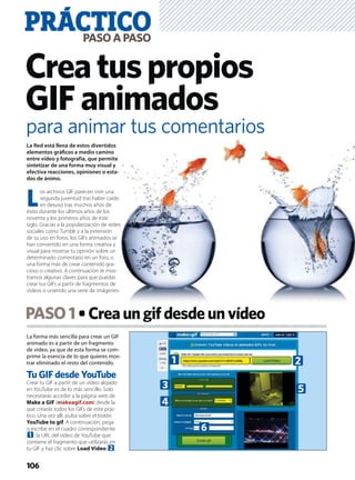 La forma más sencilla para crear un GIF
animado es a partir de un fragmento
de vídeo, ya que de esta forma se com-
prime la esencia de lo que quieres mos-
trar eliminado el resto del contenido.
Tu GIF desde YouTube
Crear tu GIF a partir de un vídeo alojado
en YouTube es de lo más sencillo. Solo
necesitarás acceder a la página web de
Make a GIF (makeagif.com) desde la
que crearás todos los GIFs de este prác-
tico. Una vez allí, pulsa sobre el botón
YouTube to gif. A continuación, pega
o escribe en el cuadro correspondiente
1 la URL del vídeo de YouTube que
contiene el fragmento que utilizarás en
tu GIF y haz clic sobre Load Video 2.
PASO1 Creaungifdesdeunvídeo
PRÁCTICOPASOAPASO
106
Creatuspropios
GIFanimados
La Red está llena de estos divertidos
elementos gráﬁcos a medio camino
entre vídeo y fotografía, que permite
sintetizar de una forma muy visual y
efectiva reacciones, opiniones o esta-
dos de ánimo.
L
os archivos GIF parecen vivir una
segunda juventud tras haber caído
en desuso tras muchos años de
éxito durante los últimos años de los
noventa y los primeros años de este
siglo. Gracias a la popularización de redes
sociales como Tumblr y a la extensión
de su uso en foros, los GIFs animados se
han convertido en una forma creativa y
visual para mostrar tu opinión sobre un
determinado comentario en un foro, o
una forma más de crear contenido gra-
cioso o creativo. A continuación te mos-
tramos algunas claves para que puedas
crear tus GIFs a partir de fragmentos de
vídeos o uniendo una serie de imágenes.
para animar tus comentarios
1 2
53
4
6
 