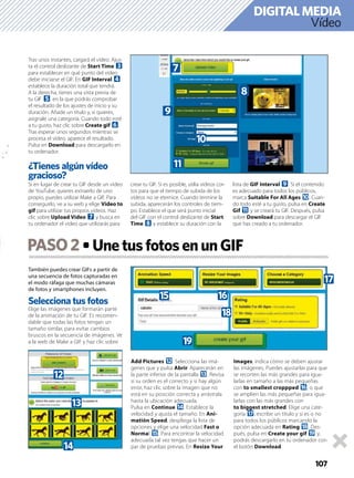 También puedes crear GIFs a partir de
una secuencia de fotos capturadas en
el modo ráfaga que muchas cámaras
de fotos y smartphones incluyen.
Selecciona tus fotos
Elige las imágenes que formarán parte
de la animación de tu GIF. Es recomen-
dable que todas las fotos tengan un
tamaño similar, para evitar cambios
bruscos en la secuencia de imágenes. Ve
a la web de Make a GIF y haz clic sobre
Add Pictures c. Selecciona las imá-
genes que y pulsa Abrir. Aparecerán en
la parte inferior de la pantalla d. Revisa
si su orden es el correcto y si hay algún
error, haz clic sobre la imagen que no
está en su posición correcta y arrástrala
hasta la ubicación adecuada.
Pulsa en Continue e. Establece la
velocidad y ajusta el tamaño. En Ani-
matión Speed, despliega la lista de
opciones y elige una velocidad Fast o
Normal f. Para encontrar la velocidad
adecuada tal vez tengas que hacer un
par de pruebas previas. En Resize Your
Images, indica cómo se deben ajustar
las imágenes. Puedes ajustarlas para que
se recorten las más grandes para igua-
larlas en tamaño a las más pequeñas
con to smallest croppped g, o que
se amplíen las más pequeñas para igua-
larlas con las más grandes con
to biggest stretched. Elige una cate-
goría h, escribe un título y si es o no
para todos los públicos marcando la
opción adecuada en Rating i. Des-
pués, pulsa en Create your gif j y,
podrás descargarlo en tu ordenador con
el botón Download.
PASO2
107
Vídeo
DIGITALMEDIA
Tras unos instantes, cargará el vídeo. Ajus-
ta el control deslizante de Start Time 3
para establecer en qué punto del vídeo
debe iniciarse el GIF. En GIF Interval 4
establece la duración total que tendrá.
A la derecha, tienes una vista previa de
tu GIF 5 en la que podrás comprobar
el resultado de los ajustes de inicio y su
duración. Añade un título y, si quieres,
asignale una categoría. Cuando todo esté
a tu gusto, haz clic sobre Create gif 6.
Tras esperar unos segundos mientras se
procesa el vídeo, aparece el resultado.
Pulsa en Download para descargarlo en
tu ordenador.
¿Tienes algún vídeo
gracioso?
Si en lugar de crear tu GIF desde un vídeo
de YouTube, quieres extraerlo de uno
propio, puedes utilizar Make a GIF. Para
conseguirlo, ve a su web y elige Video to
gif para utilizar tus propios vídeos. Haz
clic sobre Upload Video 7 y busca en
tu ordenador el video que utilizarás para
crear tu GIF. Si es posible, utilia vídeos cor-
tos para que el tiempo de subida de los
vídeos no se eternice. Cuando termine la
subida, aparecerán los controles de tiem-
po. Establece el que será punto inicial
del GIF con el control deslizante de Start
Time 8 y establece su duración con la
lista de GIF Interval 9. Si el contenido
es adecuado para todos los públicos,
marca Suitable For All Ages a. Cuan-
do todo esté a tu gusto, pulsa en Create
Gif b y se creará tu GIF. Después, pulsa
sobre Download para descargar el GIF
que has creado a tu ordenador.
b
a
9
8
7
f g
h
i
j
c
d
e
 