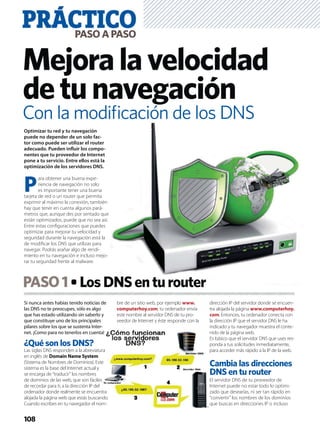 Si nunca antes habías tenido noticias de
las DNS no te preocupes, sólo es algo
que has estado utilizando sin saberlo y
que constituye uno de los principales
pilares sobre los que se sustenta Inter-
net. ¡Como para no tenerlos en cuenta!
¿Qué son los DNS?
Las siglas DNS responden a la abreviatura
en inglés de Domain Name System
(Sistema de Nombres de Dominios). Este
sistema es la base del Internet actual y
se encarga de “traducir” los nombres
de dominios de las web, que son fáciles
de recordar para ti, a la dirección IP del
ordenador donde realmente se encuentra
alojada la página web que estás buscando.
Cuando escribes en tu navegador el nom-
bre de un sitio web, por ejemplo www.
computerhoy.com, tu ordenador envía
este nombre al servidor DNS de tu pro-
veedor de Internet y éste responde con la
dirección IP del servidor donde se encuen-
tra alojada la página www.computerhoy.
com. Entonces, tu ordenador conecta con
la dirección IP que el servidor DNS le ha
indicado y tu navegador muestra el conte-
nido de la página web.
Es básico que el servidor DNS que uses res-
ponda a tus solicitudes inmediatamente,
para acceder más rápido a la IP de la web.
Cambia las direcciones
DNS en tu router
El servidor DNS de tu proveedor de
Internet puede no estar todo lo optimi-
zado que desearías, ni ser tan rápido en
“convertir” los nombres de los dominios
que buscas en direcciones IP o incluso
PRÁCTICOPASOAPASO
108
Optimizar tu red y tu navegación
puede no depender de un solo fac-
tor como puede ser utilizar el router
adecuado. Pueden inﬂuir los compo-
nentes que tu proveedor de Internet
pone a tu servicio. Entre ellos está la
optimización de los servidores DNS.
P
ara obtener una buena expe-
riencia de navegación no solo
es importante tener una buena
tarjeta de red o un router que permita
exprimir al máximo la conexión, también
hay que tener en cuenta algunos pará-
metros que, aunque des por sentado que
están optimizados, puede que no sea así.
Entre estas conﬁguraciones que puedes
optimizar para mejorar tu velocidad y
seguridad durante la navegación está la
de modiﬁcar los DNS que utilizas para
navegar. Podrás arañar algo de rendi-
miento en tu navegación e incluso mejo-
rar tu seguridad frente al malware.
Mejoralavelocidad
detunavegación
Con la modiﬁcación de los DNS
PASO1 LosDNSenturouter
 