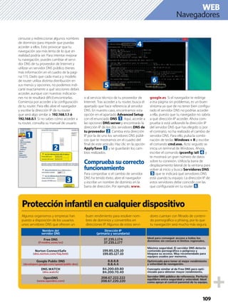 109
Navegadores
WEB
censurar y redireccionar algunos nombres
de dominios para impedir que puedas
acceder a ellos. Esto provocar que tu
navegación sea más lenta de lo que en
realidad podría ser. Para intentar mejorar
tu navegación, puedes cambiar el servi-
dor DNS de tu proveedor de Internet y
utilizar un servidor DNS público (tienes
más información en el cuadro de la pági-
na 111). Dado que cada marca y modelo
de router utiliza distinta distribución en
sus menús y opciones, no podemos indi-
carte exactamente a qué secciones debes
acceder, aunque con nuestras indicacio-
nes no te resultará difícil encontrarlas.
Comienza por acceder a la conﬁguración
de tu router. Para ello abre el navegador
y escribe la dirección IP de tu router
que será algo similar a: 192.168.1.1 ó
192.168.0.1. Si no sabes cómo acceder a
tu router, consulta su manual de usuario
o al servicio técnico de tu proveedor de
Internet. Tras acceder a tu router, busca el
apartado que hace referencia al servidor
DNS. En nuestro caso, encontramos esta
opción en el apartado Advanced Setup
con el enunciado DNS 1. Aquí, accede a
las opciones DNS server y encontrarás la
dirección IP de los dos servidores DNS de
tu proveedor 2. Cambia esta dirección
IP por la de uno los servidores DNS públi-
cos que te mostramos en el cuadro del
ﬁnal de este artículo. Haz clic en la opción
Apply/Save 3 y se guardarán los cam-
bios realizados.
Comprueba su correcto
funcionamiento
Para comprobar si el cambio de servidor
DNS ha tenido éxito, abre el navegador
y escribe un nombre de dominio en la
barra de dirección. Por ejemplo, www.
google.es. Si el navegador te redirige
a esa página sin problemas, es un buen
síntoma ya que de no tener bien conﬁgu-
rado el servidor DNS no podrías acceder
a ella, puesto que tu navegador no sabría
a qué dirección IP acceder. Ahora com-
prueba si está utilizando la dirección IP
del servidor DNS que has elegido o, por
el contrario, no ha realizado el cambio de
servidor DNS. Para ello, pulsa la combi-
nación de teclas Windows + R y escribe
el comando cmd.exe. Acto seguido se
inicia un terminal de Windows. Ahora,
escribe el comando ipconﬁg /all 4 y
te mostrará un gran número de datos
sobre tu conexión. Utiliza la barra de
desplazamiento lateral de la ventana para
volver al inicio y busca Servidores DNS
5 que te indicará qué servidores DNS
está usando tu equipo. La dirección IP de
estos servidores debe coincidir con las
que conﬁguraste en tu router 6.
3
2
1
Proteccióninfantilencualquierdispositivo
Algunos organismos y empresas han
puesto a disposición de los usuarios
unos servidores DNS que ofrecen un
buen rendimiento para resolver nom-
bres de dominios y convertirlos en
direcciones IP. Algunos de estos servi-
dores cuentan con ﬁltrado de conteni-
do pornográﬁco o phising, por lo que
tu navegación será mucho más segura.
4
5
6
Nombre del
servidor DNS
Dirección IP
(primaria y secundaria)
Free DNS
(Freedns.zone/es)
37.235.1.174
37.235.1.177
Ideal para conseguir acceso a todos los
dominios sin censura ni límites regionales.
Norton ConnectSafe
(dns.norton.com/faq.hml)
199.85.126.10
199.85.127.10
Máxima seguridad. El servidor DNS detecta
contenido pornográfico o peligroso y
bloquea su acceso. Muy recomendado para
equipos usados por menores.
Google Public DNS
(developers.google.com/speed/public-dns)
8.8.8.8
8.8.4.4
Optimizado para tener el mejor rendimiento
y velocidad de navegación.
DNS.WATCH
(dns.watch)
84.200.69.80
84.200.70.40
Concepto similar al de Free DNS pero opti-
mizado para obtener mayor rendimiento.
OpenDNS
(www.opendns.com)
208.67.222.222
208.67.220.220
Servidor DNS público de referencia. Perfecto
equilibrio entre seguridad y velocidad. Ideal
como apoyo al control parental de tu equipo.
 